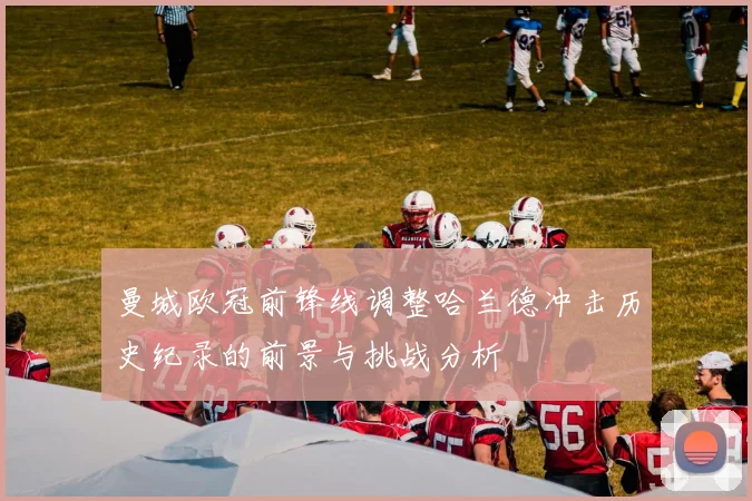 曼城欧冠前锋线调整哈兰德冲击历史纪录的前景与挑战分析