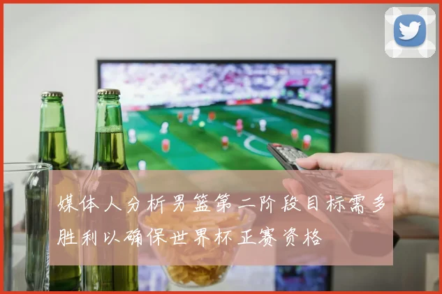 媒体人分析男篮第二阶段目标需多胜利以确保世界杯正赛资格
