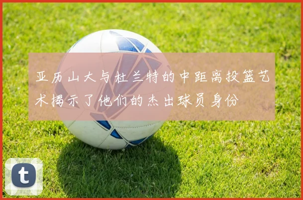 亚历山大与杜兰特的中距离投篮艺术揭示了他们的杰出球员身份
