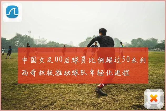 中国女足00后球员比例超过50米利西奇积极推动球队年轻化进程