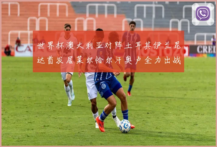 世界杯澳大利亚对阵土耳其伊兰昆达首发居莱尔恰尔汗奥卢全力出战