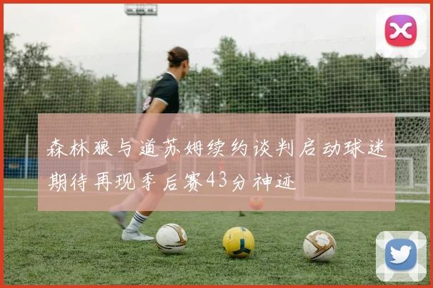 森林狼与道苏姆续约谈判启动球迷期待再现季后赛43分神迹