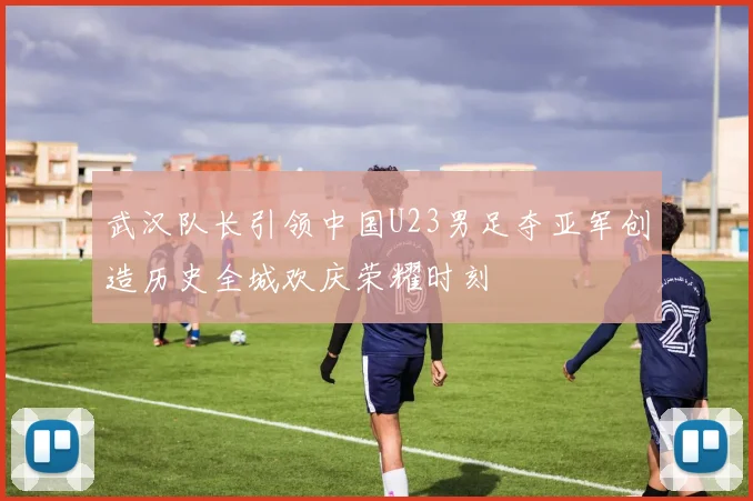武汉队长引领中国U23男足夺亚军创造历史全城欢庆荣耀时刻