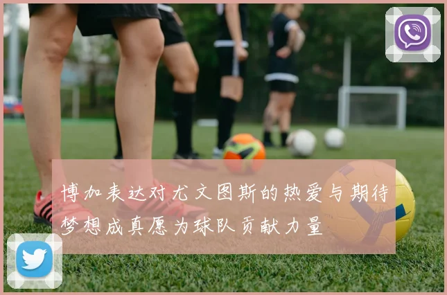 博加表达对尤文图斯的热爱与期待梦想成真愿为球队贡献力量
