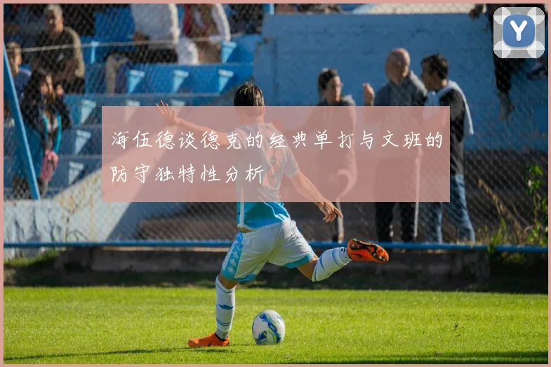 海伍德谈德克的经典单打与文班的防守独特性分析