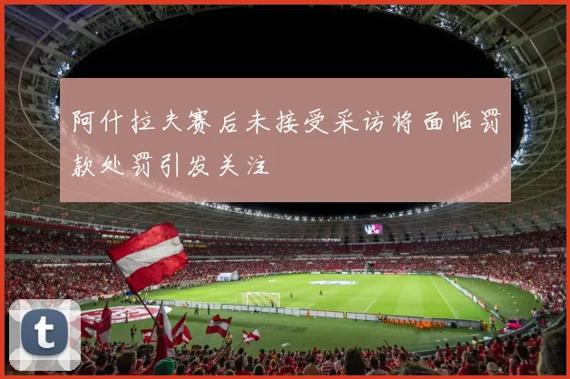 阿什拉夫赛后未接受采访将面临罚款处罚引发关注
