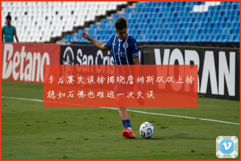 季后赛失误榜揭晓詹姆斯双双上榜稳如石佛也难逃一次失误