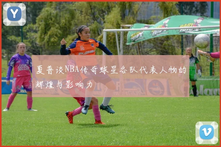 夏普谈NBA传奇球星各队代表人物的辉煌与影响力