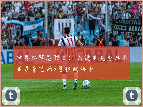 世界杯阵容预测：恩德里克与库尼亚争夺巴西9号位的机会