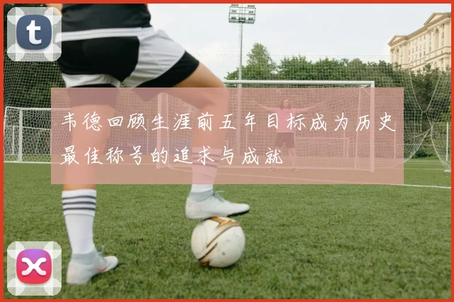 韦德回顾生涯前五年目标成为历史最佳称号的追求与成就