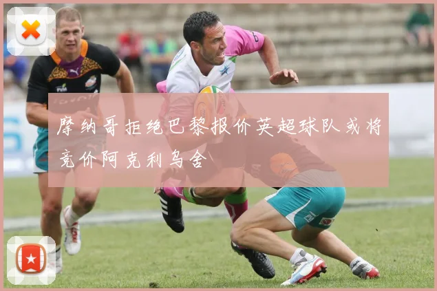 摩纳哥拒绝巴黎报价英超球队或将竞价阿克利乌舍