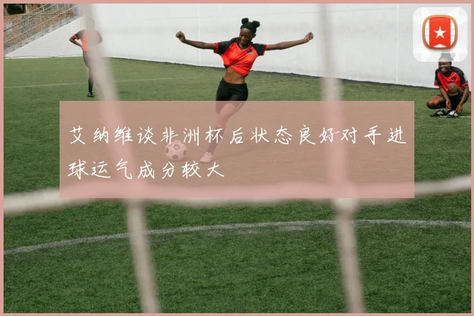 艾纳维谈非洲杯后状态良好对手进球运气成分较大