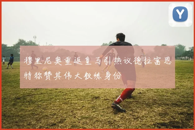 穆里尼奥重返皇马引热议德拉富恩特称赞其伟大教练身份