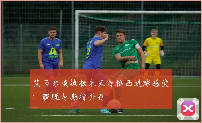 艾马尔谈执教未来与梅西进球感受：解脱与期待并存
