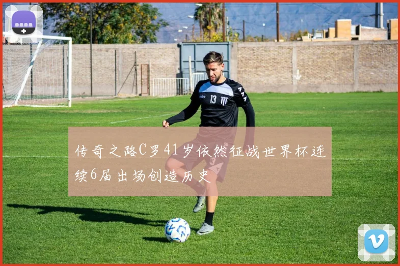 传奇之路C罗41岁依然征战世界杯连续6届出场创造历史