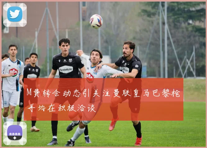 M费转会动态引关注曼联皇马巴黎枪手均在积极洽谈