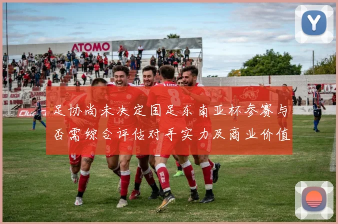 足协尚未决定国足东南亚杯参赛与否需综合评估对手实力及商业价值