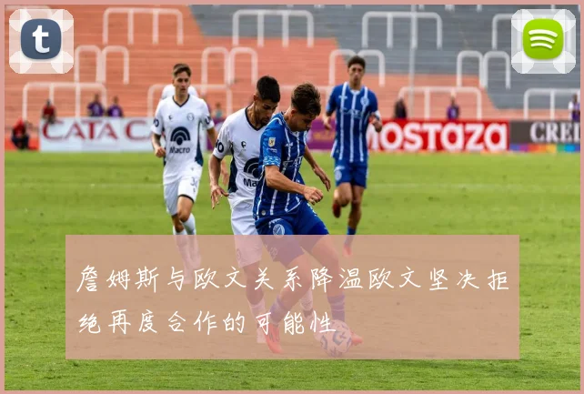 詹姆斯与欧文关系降温欧文坚决拒绝再度合作的可能性