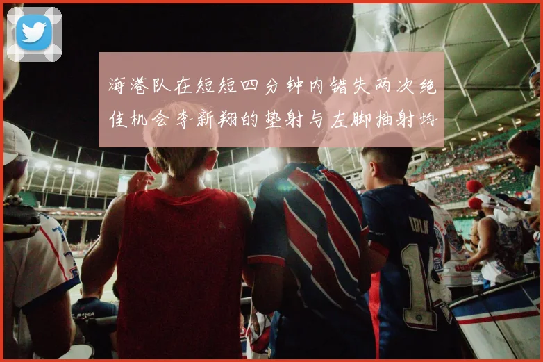 海港队在短短四分钟内错失两次绝佳机会李新翔的垫射与左脚抽射均未能转化为进球