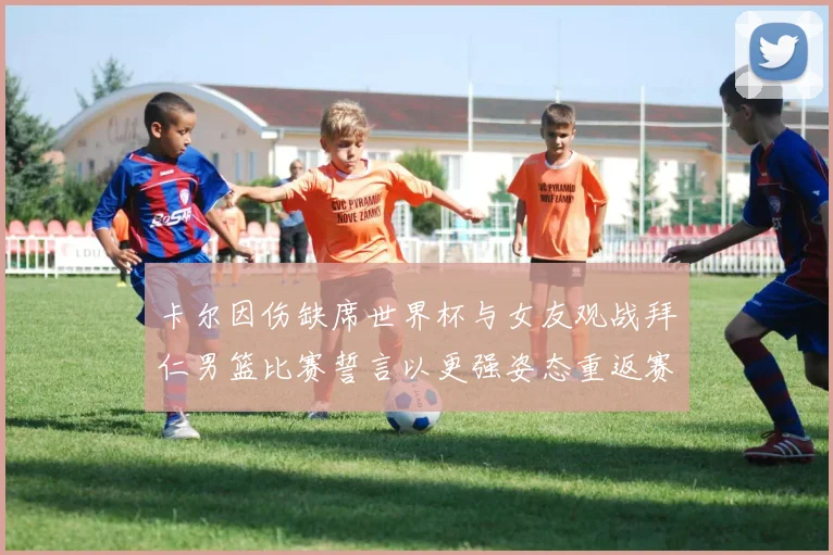 卡尔因伤缺席世界杯与女友观战拜仁男篮比赛誓言以更强姿态重返赛场
