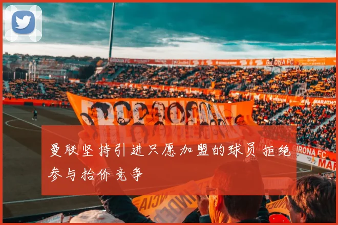 曼联坚持引进只愿加盟的球员拒绝参与抬价竞争
